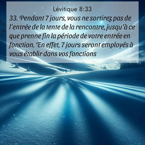Segond21 Lévitique  ; image nature: image avec le verset biblique :Pendant 7 jours, vous ne sortirez pas de l&#039;entrée de la tente de la rencontre, jusqu&#039;à ce que prenne fin la période de votre entrée en fonction. En effet, 7 jours seront employés à vous établir dans vos fonctions. ;  ; 8:33