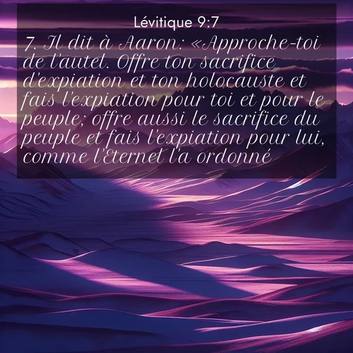 Segond21 Lévitique  ; image nature: image avec le verset biblique :Il dit à Aaron: «Approche-toi de l&#039;autel. Offre ton sacrifice d&#039;expiation et ton holocauste et fais l&#039;expiation pour toi et pour le peuple; offre aussi le sacrifice du peuple et fais l&#039;expiation pour lui, comme l&#039;Eternel l&#039;a ordonné.» ;  ; 9:7
