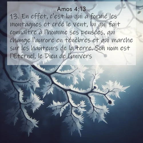 Segond21 Amos  ; image nature: image avec le verset biblique :En effet, c&#039;est lui qui a formé les montagnes et créé le vent, lui qui fait connaître à l&#039;homme ses pensées, qui change l&#039;aurore en ténèbres et qui marche sur les hauteurs de la terre. Son nom est l&#039;Eternel, le Dieu de l&#039;univers. ;  ; 4:13