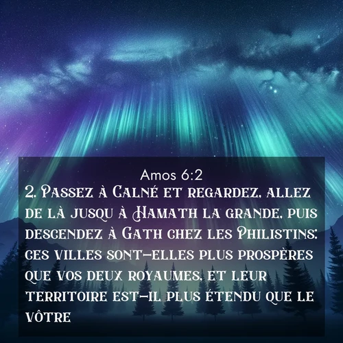 Segond21 Amos  ; image nature: image avec le verset biblique :Passez à Calné et regardez, allez de là jusqu&#039;à Hamath la grande, puis descendez à Gath chez les Philistins: ces villes sont-elles plus prospères que vos deux royaumes, et leur territoire est-il plus étendu que le vôtre? ;  ; 6:2