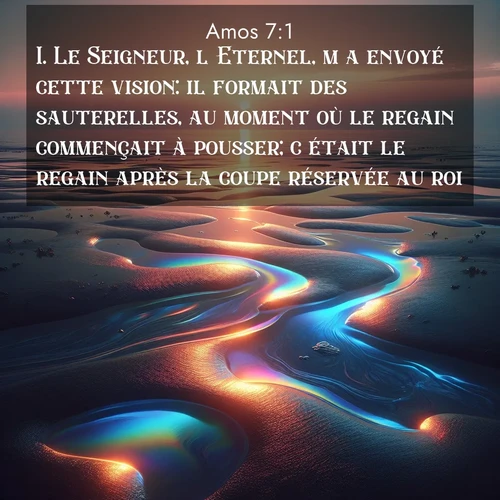 Segond21 Amos  ; image nature: image avec le verset biblique :Le Seigneur, l&#039;Eternel, m&#039;a envoyé cette vision: il formait des sauterelles, au moment où le regain commençait à pousser; c&#039;était le regain après la coupe réservée au roi. ;  ; 7:1