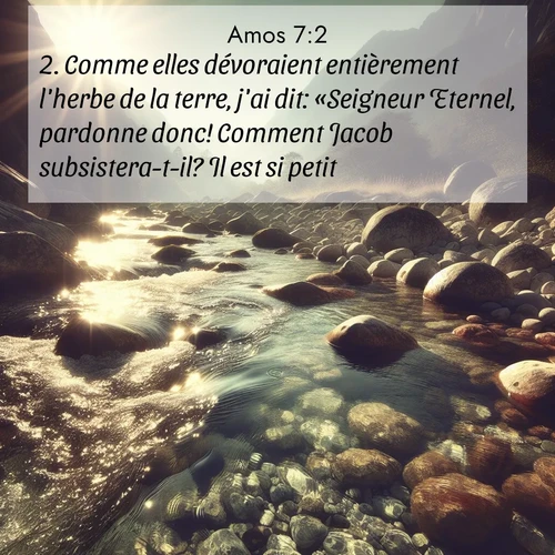 Segond21 Amos  ; image nature: image avec le verset biblique :Comme elles dévoraient entièrement l&#039;herbe de la terre, j&#039;ai dit: «Seigneur Eternel, pardonne donc! Comment Jacob subsistera-t-il? Il est si petit!» ;  ; 7:2