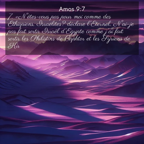 Segond21 Amos  ; image nature: image avec le verset biblique :«N&#039;êtes-vous pas pour moi comme des Ethiopiens, Israélites? déclare l&#039;Eternel. N&#039;ai-je pas fait sortir Israël d&#039;Egypte comme j&#039;ai fait sortir les Philistins de Caphtor et les Syriens de Kir?» ;  ; 9:7