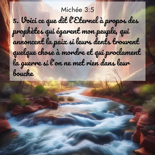 Segond21 Michée  ; image nature: image avec le verset biblique :Voici ce que dit l&#039;Eternel à propos des prophètes qui égarent mon peuple, qui annoncent la paix si leurs dents trouvent quelque chose à mordre et qui proclament la guerre si l&#039;on ne met rien dans leur bouche: ;  ; 3:5
