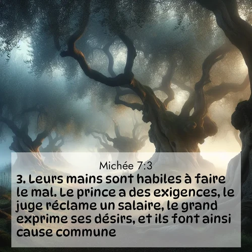 Segond21 Michée  ; image nature: image avec le verset biblique :Leurs mains sont habiles à faire le mal. Le prince a des exigences, le juge réclame un salaire, le grand exprime ses désirs, et ils font ainsi cause commune. ;  ; 7:3