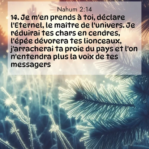 Segond21 Nahum  ; image nature: image avec le verset biblique :Je m&#039;en prends à toi, déclare l&#039;Eternel, le maître de l&#039;univers. Je réduirai tes chars en cendres, l&#039;épée dévorera tes lionceaux, j&#039;arracherai ta proie du pays et l&#039;on n&#039;entendra plus la voix de tes messagers. ;  ; 2:14