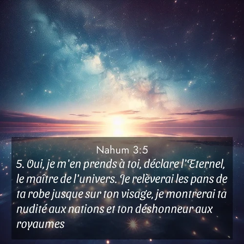 Segond21 Nahum  ; image nature: image avec le verset biblique :Oui, je m&#039;en prends à toi, déclare l&#039;Eternel, le maître de l&#039;univers. Je relèverai les pans de ta robe jusque sur ton visage, je montrerai ta nudité aux nations et ton déshonneur aux royaumes. ;  ; 3:5
