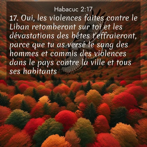 Segond21 Habacuc  ; image nature: image avec le verset biblique :Oui, les violences faites contre le Liban retomberont sur toi et les dévastations des bêtes t&#039;effraieront, parce que tu as versé le sang des hommes et commis des violences dans le pays contre la vi</p><p>Lire le verset dans son contexte : <br><a href=