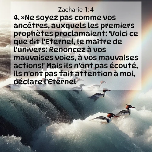 Segond21 Zacharie  ; image nature: image avec le verset biblique :»Ne soyez pas comme vos ancêtres, auxquels les premiers prophètes proclamaient: &#039;Voici ce que dit l&#039;Eternel, le maître de l&#039;univers: Renoncez à vos mauvaises voies, à vos mauvaises actions!&#039; Mais ils n&#039;ont pas écouté, ils n&#039;ont pas fait attention à moi, déclare l&#039;Eternel. ;  ; 1:4