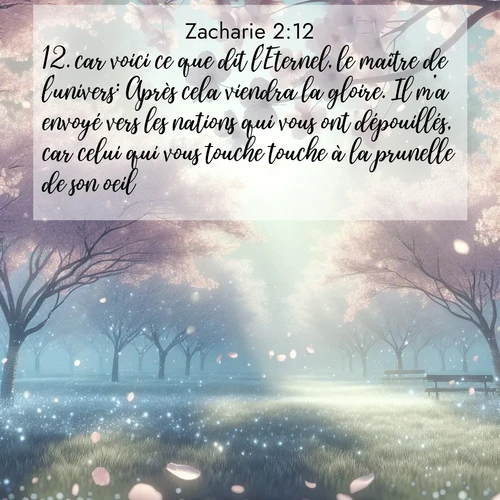Segond21 Zacharie  ; image nature: image avec le verset biblique :car voici ce que dit l&#039;Eternel, le maître de l&#039;univers: Après cela viendra la gloire. Il m&#039;a envoyé vers les nations qui vous ont dépouillés, car celui qui vous touche touche à la prunelle de son oeil. ;  ; 2:12