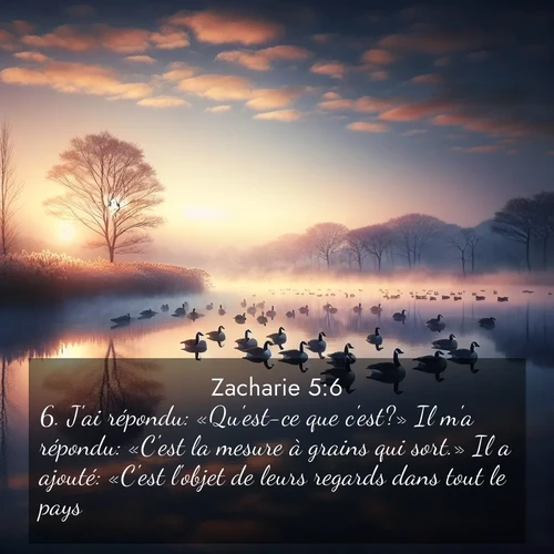 Segond21 Zacharie  ; image nature: image avec le verset biblique :J&#039;ai répondu: «Qu&#039;est-ce que c&#039;est?» Il m&#039;a répondu: «C&#039;est la mesure à grains qui sort.» Il a ajouté: «C&#039;est l&#039;objet de leurs regards dans tout le pays.» ;  ; 5:6