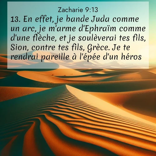 Segond21 Zacharie  ; image nature: image avec le verset biblique :En effet, je bande Juda comme un arc, je m&#039;arme d&#039;Ephraïm comme d&#039;une flèche, et je soulèverai tes fils, Sion, contre tes fils, Grèce. Je te rendrai pareille à l&#039;épée d&#039;un héros. ;  ; 9:13