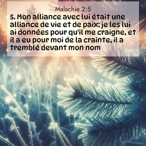 Segond21 Malachie  ; image nature: image avec le verset biblique :Mon alliance avec lui était une alliance de vie et de paix; je les lui ai données pour qu&#039;il me craigne, et il a eu pour moi de la crainte, il a tremblé devant mon nom. ;  ; 2:5