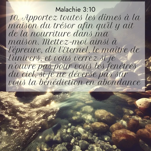 Segond21 Malachie  ; image nature: image avec le verset biblique :Apportez toutes les dîmes à la maison du trésor afin qu&#039;il y ait de la nourriture dans ma maison. Mettez-moi ainsi à l&#039;épreuve, dit l&#039;Eternel, le maître de l&#039;univers, et vous verrez si je n&#039;ouvre pas pour vous les fenêtres du ciel, si je ne déverse pas sur vous la bénédiction en abondance. ;  ; 3:10
