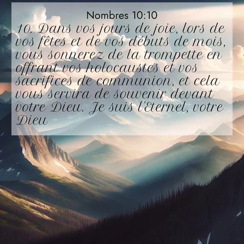 Segond21 Nombres  ; image nature: image avec le verset biblique :Dans vos jours de joie, lors de vos fêtes et de vos débuts de mois, vous sonnerez de la trompette en offrant vos holocaustes et vos sacrifices de communion, et cela vous servira de souvenir devant votre Dieu. Je suis l&#039;Eternel, votre Dieu.» ;  ; 10:10