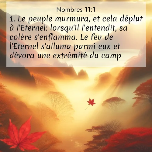 Segond21 Nombres  ; image nature: image avec le verset biblique :Le peuple murmura, et cela déplut à l&#039;Eternel: lorsqu&#039;il l&#039;entendit, sa colère s&#039;enflamma. Le feu de l&#039;Eternel s&#039;alluma parmi eux et dévora une extrémité du camp. ;  ; 11:1