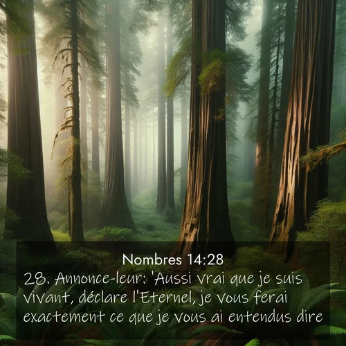 Segond21 Nombres  ; image nature: image avec le verset biblique :Annonce-leur: &#039;Aussi vrai que je suis vivant, déclare l&#039;Eternel, je vous ferai exactement ce que je vous ai entendus dire: ;  ; 14:28