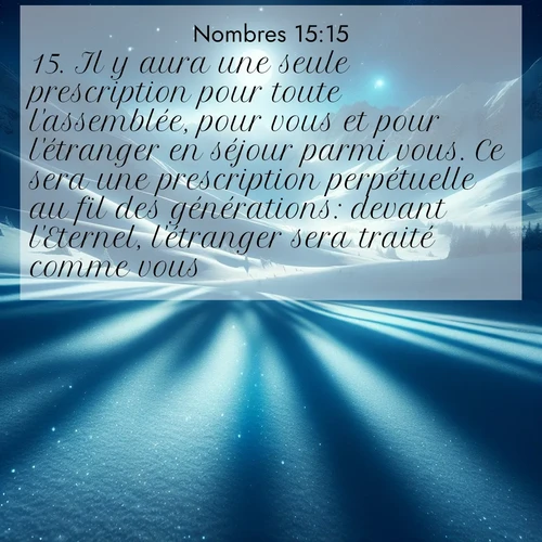 Segond21 Nombres  ; image nature: image avec le verset biblique :Il y aura une seule prescription pour toute l&#039;assemblée, pour vous et pour l&#039;étranger en séjour parmi vous. Ce sera une prescription perpétuelle au fil des générations: devant l&#039;Eternel, l&#039;étranger sera traité comme vous. ;  ; 15:15