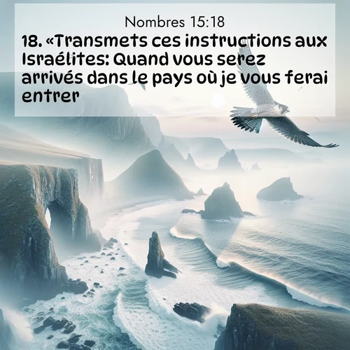 Segond21 Nombres  ; image nature: image avec le verset biblique :«Transmets ces instructions aux Israélites: Quand vous serez arrivés dans le pays où je vous ferai entrer ;  ; 15:18
