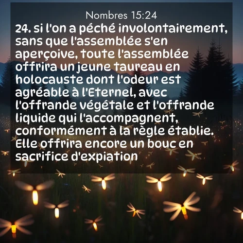 Segond21 Nombres  ; image nature: image avec le verset biblique :si l&#039;on a péché involontairement, sans que l&#039;assemblée s&#039;en aperçoive, toute l&#039;assemblée offrira un jeune taureau en holocauste dont l&#039;odeur est agréable à l&#039;Eternel, avec l&#039;offrande végétale et l&#039;offrande liquide qui l&#039;accompagnent, conformément à la règle établie. Elle offrira encore un bouc en sacrifice d&#039;expiation. ;  ; 15:24
