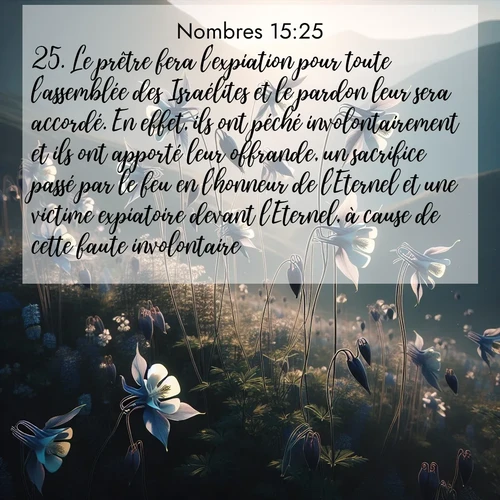 Segond21 Nombres  ; image nature: image avec le verset biblique :Le prêtre fera l&#039;expiation pour toute l&#039;assemblée des Israélites et le pardon leur sera accordé. En effet, ils ont péché involontairement et ils ont apporté leur offrande, un sacrifice passé par le feu en l&#039;honneur de l&#039;Eternel et une victime expiatoire devant l&#039;Eternel, à cause de cette faute involontaire. ;  ; 15:25