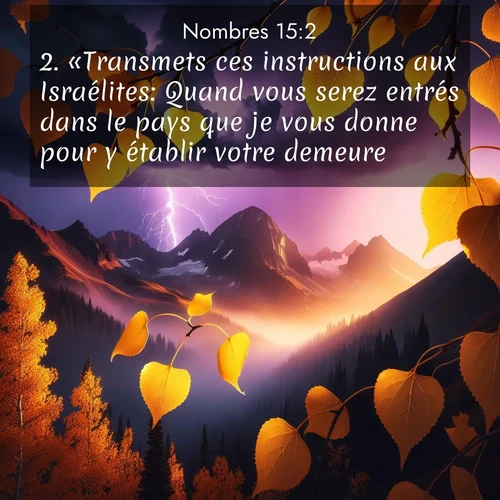 Segond21 Nombres  ; image nature: image avec le verset biblique :«Transmets ces instructions aux Israélites: Quand vous serez entrés dans le pays que je vous donne pour y établir votre demeure ;  ; 15:2
