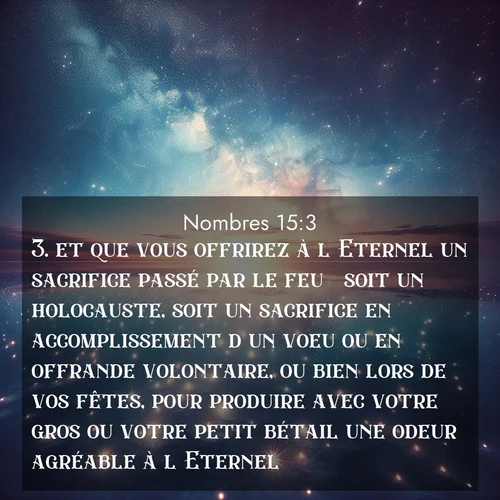Segond21 Nombres  ; image nature: image avec le verset biblique :et que vous offrirez à l&#039;Eternel un sacrifice passé par le feu  soit un holocauste, soit un sacrifice en accomplissement d&#039;un voeu ou en offrande volontaire, ou bien lors de vos fêtes, pour produire avec votre gros ou votre petit bétail une odeur agréable à l&#039;Eternel  ;  ; 15:3