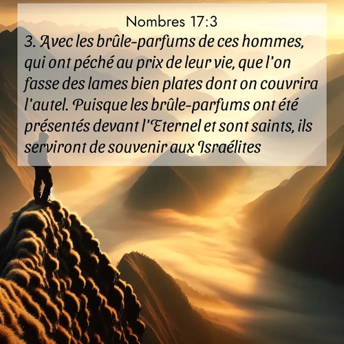 Segond21 Nombres  ; image nature: image avec le verset biblique :Avec les brûle-parfums de ces hommes, qui ont péché au prix de leur vie, que l&#039;on fasse des lames bien plates dont on couvrira l&#039;autel. Puisque les brûle-parfums ont été présentés devant l&#039;Eternel et sont saints, ils serviront de souvenir aux Israélites.» ;  ; 17:3