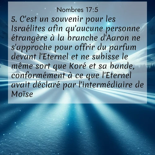 Segond21 Nombres  ; image nature: image avec le verset biblique :C&#039;est un souvenir pour les Israélites afin qu&#039;aucune personne étrangère à la branche d&#039;Aaron ne s&#039;approche pour offrir du parfum devant l&#039;Eternel et ne subisse le même sort que Koré et sa bande, conformément à ce que l&#039;Eternel avait déclaré par l&#039;intermédiaire de Moïse. ;  ; 17:5