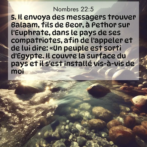 Segond21 Nombres  ; image nature: image avec le verset biblique :Il envoya des messagers trouver Balaam, fils de Beor, à Pethor sur l&#039;Euphrate, dans le pays de ses compatriotes, afin de l&#039;appeler et de lui dire: «Un peuple est sorti d&#039;Egypte. Il couvre la surface du pays et il s&#039;est installé vis-à-vis de moi. ;  ; 22:5
