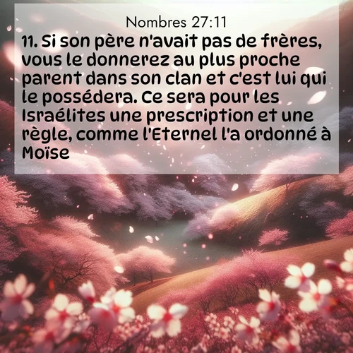 Segond21 Nombres  ; image nature: image avec le verset biblique :Si son père n&#039;avait pas de frères, vous le donnerez au plus proche parent dans son clan et c&#039;est lui qui le possédera. Ce sera pour les Israélites une prescription et une règle, comme l&#039;Eternel l&#039;a ordonné à Moïse.» ;  ; 27:11