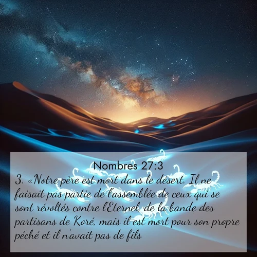 Segond21 Nombres  ; image nature: image avec le verset biblique :«Notre père est mort dans le désert. Il ne faisait pas partie de l&#039;assemblée de ceux qui se sont révoltés contre l&#039;Eternel, de la bande des partisans de Koré, mais il est mort pour son propre péché et il n&#039;avait pas de fils. ;  ; 27:3