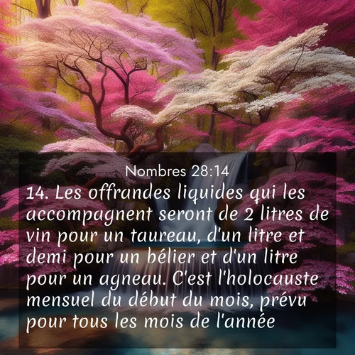 Segond21 Nombres  ; image nature: image avec le verset biblique :Les offrandes liquides qui les accompagnent seront de 2 litres de vin pour un taureau, d&#039;un litre et demi pour un bélier et d&#039;un litre pour un agneau. C&#039;est l&#039;holocauste mensuel du début du mois, prévu pour tous les mois de l&#039;année. ;  ; 28:14