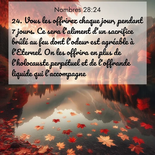 Segond21 Nombres  ; image nature: image avec le verset biblique :Vous les offrirez chaque jour, pendant 7 jours. Ce sera l&#039;aliment d&#039;un sacrifice brûlé au feu dont l&#039;odeur est agréable à l&#039;Eternel. On les offrira en plus de l&#039;holocauste perpétuel et de l&#039;offrande liquide qui l&#039;accompagne. ;  ; 28:24