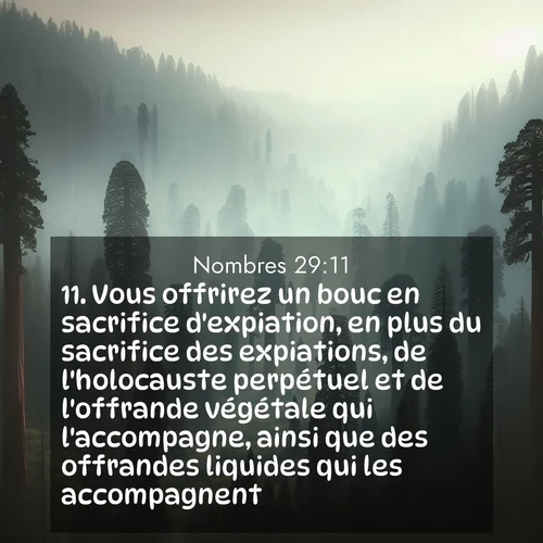 Segond21 Nombres  ; image nature: image avec le verset biblique :Vous offrirez un bouc en sacrifice d&#039;expiation, en plus du sacrifice des expiations, de l&#039;holocauste perpétuel et de l&#039;offrande végétale qui l&#039;accompagne, ainsi que des offrandes liquides qui les accompagnent. ;  ; 29:11