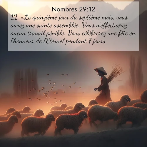 Segond21 Nombres  ; image nature: image avec le verset biblique :»Le quinzième jour du septième mois, vous aurez une sainte assemblée. Vous n&#039;effectuerez aucun travail pénible. Vous célébrerez une fête en l&#039;honneur de l&#039;Eternel pendant 7 jours. ;  ; 29:12
