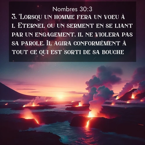 Segond21 Nombres  ; image nature: image avec le verset biblique :*Lorsqu&#039;un homme fera un voeu à l&#039;Eternel ou un serment en se liant par un engagement, il ne violera pas sa parole. Il agira conformément à tout ce qui est sorti de sa bouche. ;  ; 30:3