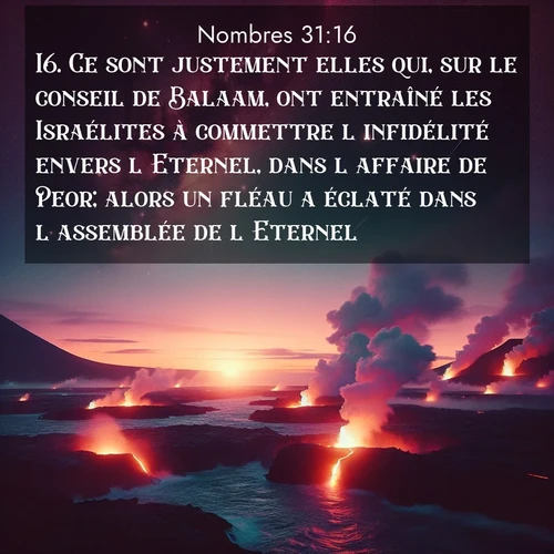 Segond21 Nombres  ; image nature: image avec le verset biblique :Ce sont justement elles qui, sur le conseil de Balaam, ont entraîné les Israélites à commettre l&#039;infidélité envers l&#039;Eternel, dans l&#039;affaire de Peor; alors un fléau a éclaté dans l&#039;assemblée de l&#039;Eternel. ;  ; 31:16