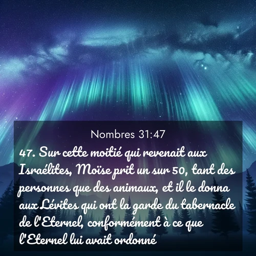 Segond21 Nombres  ; image nature: image avec le verset biblique :Sur cette moitié qui revenait aux Israélites, Moïse prit un sur 50, tant des personnes que des animaux, et il le donna aux Lévites qui ont la garde du tabernacle de l&#039;Eternel, conformément à ce que l&#039;Eternel lui avait ordonné. ;  ; 31:47
