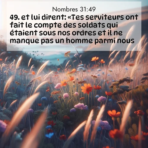 Segond21 Nombres  ; image nature: image avec le verset biblique :et lui dirent: «Tes serviteurs ont fait le compte des soldats qui étaient sous nos ordres et il ne manque pas un homme parmi nous. ;  ; 31:49