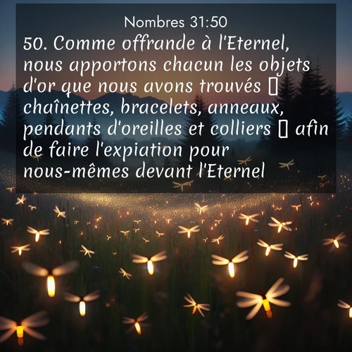 Segond21 Nombres  ; image nature: image avec le verset biblique :Comme offrande à l&#039;Eternel, nous apportons chacun les objets d&#039;or que nous avons trouvés  chaînettes, bracelets, anneaux, pendants d&#039;oreilles et colliers  afin de faire l&#039;expiation pour nous-mêmes devant l&#039;Eternel.» ;  ; 31:50