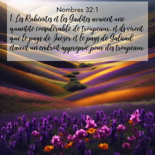 Segond21 Nombres  ; image nature: image avec le verset biblique :Les Rubénites et les Gadites avaient une quantité considérable de troupeaux, et ils virent que le pays de Jaezer et le pays de Galaad étaient un endroit approprié pour des troupeaux. ;  ; 32:1