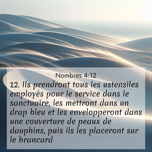 Segond21 Nombres  ; image nature: image avec le verset biblique :Ils prendront tous les ustensiles employés pour le service dans le sanctuaire, les mettront dans un drap bleu et les envelopperont dans une couverture de peaux de dauphins, puis ils les placeront sur le brancard. ;  ; 4:12