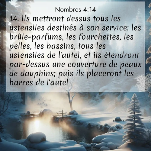 Segond21 Nombres  ; image nature: image avec le verset biblique :Ils mettront dessus tous les ustensiles destinés à son service: les brûle-parfums, les fourchettes, les pelles, les bassins, tous les ustensiles de l&#039;autel, et ils étendront par-dessus une couverture de peaux de dauphins; puis ils placeront les barres de l&#039;autel. ;  ; 4:14
