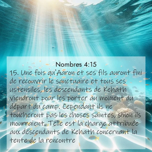 Segond21 Nombres  ; image nature: image avec le verset biblique :Une fois qu&#039;Aaron et ses fils auront fini de recouvrir le sanctuaire et tous ses ustensiles, les descendants de Kehath viendront pour les porter au moment du départ du camp. Cependant ils ne toucheront pas les choses saintes, sinon ils mourraient. Telle est la charge attribuée aux descendants de Kehath concernant la tente de la rencontre. ;  ; 4:15