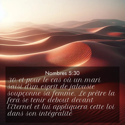 Segond21 Nombres  ; image nature: image avec le verset biblique :et pour le cas où un mari saisi d&#039;un esprit de jalousie soupçonne sa femme. Le prêtre la fera se tenir debout devant l&#039;Eternel et lui appliquera cette loi dans son intégralité. ;  ; 5:30