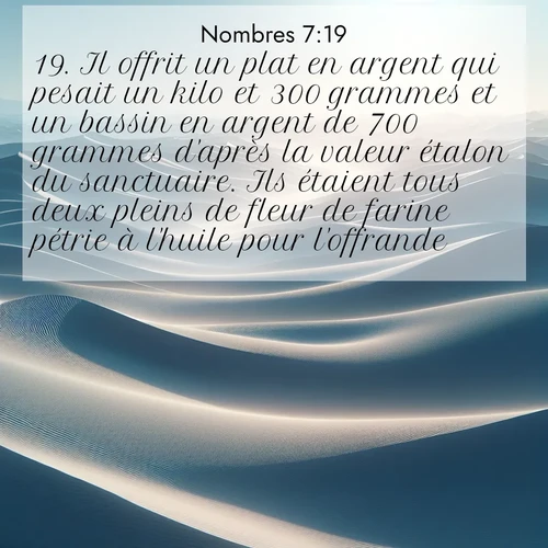 Segond21 Nombres  ; image nature: image avec le verset biblique :Il offrit un plat en argent qui pesait un kilo et 300 grammes et un bassin en argent de 700 grammes d&#039;après la valeur étalon du sanctuaire. Ils étaient tous deux pleins de fleur de farine pétrie à l&#039;huile pour l&#039;offrande. ;  ; 7:19
