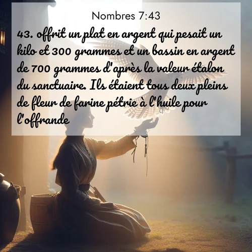 Segond21 Nombres  ; image nature: image avec le verset biblique :offrit un plat en argent qui pesait un kilo et 300 grammes et un bassin en argent de 700 grammes d&#039;après la valeur étalon du sanctuaire. Ils étaient tous deux pleins de fleur de farine pétrie à l&#039;huile pour l&#039;offrande. ;  ; 7:43