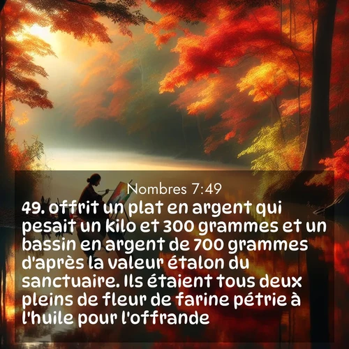 Segond21 Nombres  ; image nature: image avec le verset biblique :offrit un plat en argent qui pesait un kilo et 300 grammes et un bassin en argent de 700 grammes d&#039;après la valeur étalon du sanctuaire. Ils étaient tous deux pleins de fleur de farine pétrie à l&#039;huile pour l&#039;offrande. ;  ; 7:49