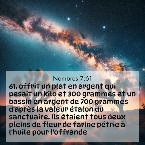 Segond21 Nombres  ; image nature: image avec le verset biblique :offrit un plat en argent qui pesait un kilo et 300 grammes et un bassin en argent de 700 grammes d&#039;après la valeur étalon du sanctuaire. Ils étaient tous deux pleins de fleur de farine pétrie à l&#039;huile pour l&#039;offrande. ;  ; 7:61